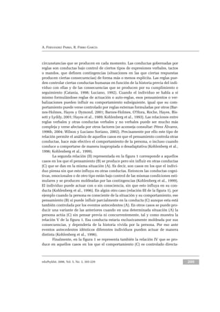 eduPsykhé, 2006, Vol. 5, No. 2, 203-229 209
A. FERNÁNDEZ PARRA, R. FERRO GARCÍA
circunstancias que se producen en cada momento. Las conductas gobernadas por
reglas son conductas bajo control de ciertos tipos de expresiones verbales, tactos
o mandos, que definen contingencias (situaciones en las que ciertas respuestas
producen ciertas consecuencias) de forma más o menos explícita. Las reglas pue-
den controlar ciertas conductas humanas en función de la historia previa del indi-
viduo con ellas y de las consecuencias que se producen por su cumplimiento o
seguimiento (Catania, 1998; Luciano, 1992). Cuando el individuo se habla a sí
mismo formulándose reglas de actuación o auto-reglas, esos pensamientos o ver-
balizaciones pueden influir su comportamiento subsiguiente, igual que su com-
portamiento puede verse controlado por reglas externas formuladas por otros (Bar-
nes-Holmes, Hayes y Dymond, 2001; Barnes-Holmes, O’Hora, Roche, Hayes, Bis-
sett y Lyddy, 2001; Hayes et al., 1989; Kohlenberg et al., 1993). Las relaciones entre
reglas verbales y otras conductas verbales y no verbales puede ser mucho más
compleja y verse afectada por otros factores (se aconseja consultar: Pérez Álvarez,
1996b, 2004; Wilson y Luciano Soriano, 2002). Precisamente por ello este tipo de
relación permite el análisis de aquellos casos en que el pensamiento controla otras
conductas, hace más efectivo el comportamiento de la persona, o incluso cuando
conduce a comportarse de manera inapropiada o desadaptativa (Kohlenberg et al.,
1996; Kohlenberg et al., 1999).
La segunda relación (II) representada en la figura 1 corresponde a aquellos
casos en los que el pensamiento (B) se produce pero sin influir en otras conductas
(C) que se dan en la misma situación (A). Es decir, son casos en los que el indivi-
duo piensa sin que esto influya en otras conductas. Entonces las conductas cogni-
tivas, emocionales o de otro tipo están bajo control de las mismas condiciones esti-
mulares y se producen moldeadas por las contingencias (Kohlenberg et al., 1999).
El individuo puede actuar con o sin consciencia, sin que esto influya en su con-
ducta (Kohlenberg et al., 1996). En algún otro caso (relación III de la figura 1), por
ejemplo cuando la persona es consciente de la situación y su comportamiento, ese
pensamiento (B) sí puede influir parcialmente en la conducta (C) aunque esta está
también controlada por los eventos antecedentes (A). En otros casos se puede pro-
ducir una variante de las anteriores cuando en una determinada situación (A) la
persona actúa (C) sin pensar previa ni concurrentemente, tal y como muestra la
relación V de la figura 1. Esa conducta estaría exclusivamente moldeada por sus
consecuencias, y dependería de la historia vivida por la persona. Por eso ante
eventos antecedentes idénticos diferentes individuos pueden actuar de manera
distinta (Kohlenberg et al., 1996).
Finalmente, en la figura 1 se representa también la relación IV que se pro-
duce en aquellos casos en los que el comportamiento (C) es controlado directa-
 
