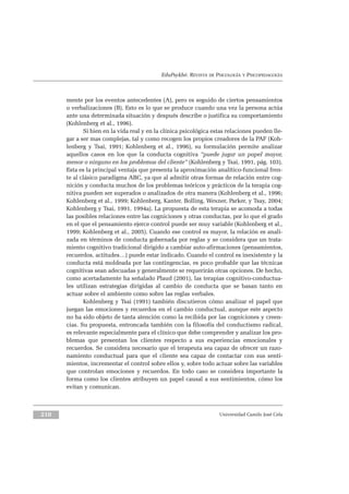 210 Universidad Camilo José Cela
mente por los eventos antecedentes (A), pero es seguido de ciertos pensamientos
o verbalizaciones (B). Esto es lo que se produce cuando una vez la persona actúa
ante una determinada situación y después describe o justifica su comportamiento
(Kohlenberg et al., 1996).
Si bien en la vida real y en la clínica psicológica estas relaciones pueden lle-
gar a ser mas complejas, tal y como recogen los propios creadores de la PAF (Koh-
lenberg y Tsai, 1991; Kohlenberg et al., 1996), su formulación permite analizar
aquellos casos en los que la conducta cognitiva “puede jugar un papel mayor,
menor o ninguno en los problemas del cliente” (Kohlenberg y Tsai, 1991, pág. 103).
Esta es la principal ventaja que presenta la aproximación analítico-funcional fren-
te al clásico paradigma ABC, ya que al admitir otras formas de relación entre cog-
nición y conducta muchos de los problemas teóricos y prácticos de la terapia cog-
nitiva pueden ser superados o analizados de otra manera (Kohlenberg et al., 1996;
Kohlenberg et al., 1999; Kohlenberg, Kanter, Bolling, Wexner, Parker, y Tsay, 2004;
Kohlenberg y Tsai, 1991, 1994a). La propuesta de esta terapia se acomoda a todas
las posibles relaciones entre las cogniciones y otras conductas, por lo que el grado
en el que el pensamiento ejerce control puede ser muy variable (Kohlenberg et al.,
1999; Kohlenberg et al., 2005). Cuando ese control es mayor, la relación es anali-
zada en términos de conducta gobernada por reglas y se considera que un trata-
miento cognitivo tradicional dirigido a cambiar auto-afirmaciones (pensamientos,
recuerdos, actitudes…) puede estar indicado. Cuando el control es inexistente y la
conducta está moldeada por las contingencias, es poco probable que las técnicas
cognitivas sean adecuadas y generalmente se requerirán otras opciones. De hecho,
como acertadamente ha señalado Plaud (2001), las terapias cognitivo-conductua-
les utilizan estrategias dirigidas al cambio de conducta que se basan tanto en
actuar sobre el ambiente como sobre las reglas verbales.
Kohlenberg y Tsai (1991) también discutieron cómo analizar el papel que
juegan las emociones y recuerdos en el cambio conductual, aunque este aspecto
no ha sido objeto de tanta atención como la recibida por las cogniciones y creen-
cias. Su propuesta, entroncada también con la filosofía del conductismo radical,
es relevante especialmente para el clínico que debe comprender y analizar los pro-
blemas que presentan los clientes respecto a sus experiencias emocionales y
recuerdos. Se considera necesario que el terapeuta sea capaz de ofrecer un razo-
namiento conductual para que el cliente sea capaz de contactar con sus senti-
mientos, incrementar el control sobre ellos y, sobre todo actuar sobre las variables
que controlan emociones y recuerdos. En todo caso se considera importante la
forma como los clientes atribuyen un papel causal a sus sentimientos, cómo los
evitan y comunican.
EduPsykhé. REVISTA DE PSICOLOGÍA Y PSICOPEDAGOGÍA
 