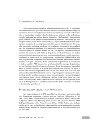 Estos planteamientos teóricos sobre el cambio conductual y la función de
los diferentes factores que intervienen no sólo está sustentada en la investigación
experimental sobre comportamientos humanos complejos y conducta verbal. Tam-
bién se han iniciado estudios sobre los factores que influyen en las atribuciones
causales realizadas por adultos. Kanter, Kohlenberg y Loftus (2002) argumentaron
que la racionalización sobre el tratamiento que se presenta a los clientes que reci-
ben psicoterapia puede influir en su conducta y especialmente en la manera como
explican las causas de su comportamiento. Para valorar esta afirmación llevaron a
cabo un estudio preliminar en el que 120 estudiantes de pregrado fueron adscri-
tos a dos grupos experimentales. Al primero se les presentó por escrito la raciona-
lización cognitiva en términos de relación ABC, y al segundo el modelo inverso en
términos de secuencia ACB. Antes y después de leer la información los partici-
pantes debieron responder a una tarea computerizada dirigida a medir como expe-
rimentaban la secuencia de sus pensamientos y sentimientos. Debían indicar ante
unas diapositivas si experimentaban primero pensamientos o sentimientos en res-
puesta a la imagen. La mayoría de los participantes respondieron de acuerdo con
el modelo cognitivo ABC antes de leer la información. Sin embargo, después de su
lectura disminuyó significativamente el número de participantes que respondían
según el modelo cognitivo en el grupo que había recibido información según el
modelo ACB. Un estudio posterior coincide con estos resultados, indicando ade-
más que el modelo ACB influía más cuando los participantes eran expuestos a dia-
positivas de alto nivel de arousal, y menos en participantes con experiencia psi-
coterapéutica previa (Kanter, Kohlenberg y Loftus, 2004). Estos datos son cohe-
rentes con la hipótesis previa, según la cual la demanda psicoterapéutica puede
ser en parte responsable de las atribuciones causales de los pacientes, e influir en
el tipo de datos que ofrecen.
INTERVENCIÓN ANALÍTICO-FUNCIONAL
Las características de la PAF, sus objetivos, técnicas y aplicaciones han
sido descritas en numerosas ocasiones por sus creadores (Kohlenberg y Tsai,
1991, 1994a, 1995) y otros autores citados con anterioridad (Ferro García y Vale-
ro Aguayo, 1998; García Montes y Pérez Álvarez, 2003; Luciano Soriano, 1999;
Rodríguez Naranjo, 1998; Pérez Álvarez, 1996a, 1996b). Todos estos trabajos
pueden servir para profundizar en esta terapia. Lo que a continuación presenta-
mos es sólo un resumen de las principales características de la intervención pro-
pia de la PAF.
A. FERNÁNDEZ PARRA, R. FERRO GARCÍA
211eduPsykhé, 2006, Vol. 5, No. 2, 203-229
 