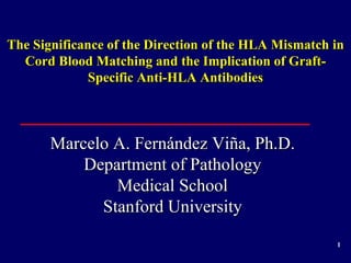 1
The Significance of the Direction of the HLA Mismatch in
Cord Blood Matching and the Implication of Graft-
Specific Anti-HLA Antibodies
Marcelo A. Fernández Viña, Ph.D.
Department of Pathology
Medical School
Stanford University
 