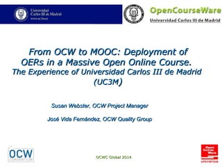 OCWC Global 2014OCWC Global 2014
From OCW to MOOC: Deployment ofFrom OCW to MOOC: Deployment of
OERs in a Massive Open Online Course.OERs in a Massive Open Online Course.
The Experience of Universidad Carlos III de MadridThe Experience of Universidad Carlos III de Madrid
(UC3M(UC3M))
Susan Webster, OCW Project ManagerSusan Webster, OCW Project Manager
José Vida Fernández, OCW Quality GroupJosé Vida Fernández, OCW Quality Group
 