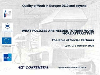 WHAT POLICIES ARE NEEDED TO MAKE WORK MORE ATTRACTIVE? The Role of Social Partners Lyon, 2-3 October 2008 Quality of Work in Europe: 2010 and beyond   Ignacio Fernández Zurita   