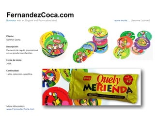 FernandezCoca.com Cliente: Galletas Quely. Descripción: Elemento de regalo promocional en sus productos infantiles. Fecha de inicio: 2008. Continuidad:  1 año, colección específica. Illustrator  with an Original and Provocative Mind some works…  | resume | contact More information: www.FernandezCoca.com 