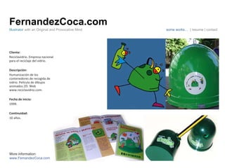 FernandezCoca.com Cliente: Reciclavidrio. Empresa nacional para el reciclaje del vidrio. Descripción: Humanización de los contenedores de recogida de vidrio. Película de dibujos animados 2D. Web www.reciclavidrio.com. Fecha de inicio: 1999. Continuidad:  10 años. Illustrator  with an Original and Provocative Mind some works…  | resume | contact More information: www.FernandezCoca.com 