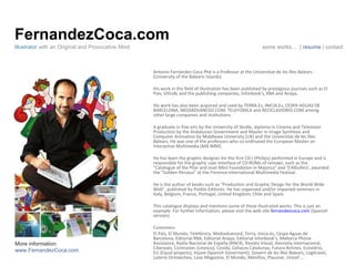 FernandezCoca.com Antonio Fernández-Coca Phd is a Professor at the Universitat de les Illes Balears (University of the Balearic Islands). His work in the field of illustration has been published by prestigious journals such as El País, VISUAL and the publishing companies, Inforbook's, RBA and Anaya.  His work has also been acquired and used by TERRA.Es, INICIA.Es, CESPA-AGUAS DE BARCELONA, MEDIADVANCED.COM, TELEFONICA and RECICLAVIDRIO.COM among other large companies and institutions. A graduate in fine arts by the University of Seville, diploma in Cinema and Television Production by the Andalusian Government and Master in Image Synthesis and Computer Animation by Middlesex University (UK) and the Universitat de les Illes Balears. He was one of the professors who co-ordinated the European Master on Interactive Multimedia (MA IMM). He has been the graphic designer for the first CD-I (Philips) performed in Europe and is responsible for the graphic user interface of CD-ROMs of renown, such as the "Catalogue of the Pilar and Joan Miró Foundation in Majorca" and 'S'Albufera', awarded the "Golden Perseus" at the Florence International Multimedia Festival. He is the author of books such as "Production and Graphic Design for the World Wide Web", published by Paidós Editores. He has organised and/or imparted seminars in Italy, Belgium, France, Portugal, United Kingdom, Chile and Spain.  This catalogue displays and mentions some of these illustrated works. This is just an example. For further information, please visit the web site  fernandezcoca.com  (Spanish version)  Customers El País, El Mundo, Telefónica, Mediadvanced, Terra, Inicia.es, Cespa-Aguas de Barcelona, Editorial RBA, Editorial Anaya, Editorial Inforbook’s, Mallorca Phone Assistance, Radio Nacional de España (RNE4), Revista Visual, Amnistía Internacional, Ciberpaís, Contrastes (Unesco), Cesida, Celíacos Catalunya, Futura Airlines, Ecovidrio, EU (Equal projects), Injuve (Spanish Goverment), Govern de les Illes Balears, Logitravel, Lotería Ormaechea, Looc Magazine, El Mundo, Meniños, Plausive, Unicef ...  Illustrator  with an Original and Provocative Mind some works …  |  resume  | contact More information: www.FernandezCoca.com 