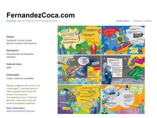 FernandezCoca.com Cliente: Fundación Curarte. Grupo Mccann Erickson Internacional. Descripción: Humanización de hospitales infantiles. Fecha de inicio: 2007. Continuidad:  5 años. Colección ampliable. Algunas imágenes del cuento “Los creatimagos”, realizado para los niños hospitalizados. Autor de textos e ilustraciones: FernandezCoca.com. Todos los derechos reservados fuera del entorno hospitales españoles. Illustrator  with an Original and Provocative Mind some works…  | resume | contact More information: www.FernandezCoca.com Cuento creatimagos 