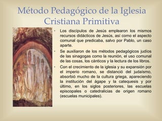 Método Pedagógico de la Iglesia
Cristiana Primitiva
• Los discípulos de Jesús emplearon los mismos
recursos didácticos de Jesús, así como el aspecto
comunal que predicaba, salvo por Pablo, un caso
aparte.
• Se auxiliaron de los métodos pedagógicos judíos
de las sinagogas como la reunión, el uso comunal
de las cosas, los cánticos y la lectura de los libros.
• Con el crecimiento de la iglesia y su expansión por
el imperio romano, se distanció del judaísmo,
absorbió mucho de la cultura griega, apareciendo
la institución del ágape y la catequesis y por
último, en los siglos posteriores, las escuelas
episcopales o catedralicias de origen romano
(escuelas municipales).
 