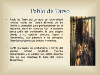 Pablo de Tarso
• Pablo de Tarso era un judío de nacionalidad
romana nacido en Turquía. Enviado por su
familia a Jerusalén para perfeccionarse en el
judaísmo, entró en contacto con la naciente
secta judía del cristianismo, la cual adoptó
debido a su carácter comunal, liberal y
humanístico, muy parecido a los preceptos
filosóficos progresistas griegos y romanos.
• Sentó las bases del cristianismo a través del
imperio romano fundando muchas
comunidades y al escribir sus cartas paulinas
con las que construyó la base del Nuevo
Testamento.
 