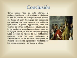 Conclusión
• Como hemos visto en este informe, la
pedagogía utilizada por los primeros cristianos,
si bien se basaba en el espíritu de la Palabra
de Jesús, el Gran Pedagogo por excelencia,
era evidente que para construir una institución
que crecía a pasos agigantados, tuvo que
valerse de otras instituciones educativas de
longa existencia y que la precedieron, como las
sinagogas judías, el aparato filosófico griego y
luego adoptar la rigidez de las instituciones
romanas, entre las que destacaron la
transformación de las escuelas municipales del
Imperio en escuelas episcopales fundadas por
los primeros padres y santos de la Iglesia.
 