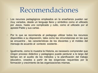 Recomendaciones
• Los recursos pedagógicos empleados en la enseñanza pueden ser
muy variados, desde un lenguaje llano y simbólico como el utilizado
por Jesús, hasta uno complicado y culto, como el utilizado por el
apóstol Pablo y sus cartas .
• Por lo que se recomienda al pedagogo utilizar todos los recursos
disponibles a su disposición, tales como las circunstancias en las que
se encuentra , las características de los discentes y el moldeo del
mensaje de acuerdo al contexto existente .
• Igualmente, como lo muestra la Historia, es necesario comprender que
ningún proceso didáctico y pedagógico puede perdurar a lo largo del
tiempo sin el auxilio de los métodos y la planificación del trabajo
educativo, creados a partir de las exigencias requeridas por la
formación y crecimiento de las organizaciones mismas.
 