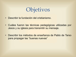 Objetivos
• Describir la fundación del cristianismo.
• Cuáles fueron las técnicas pedagógicas utilizadas por
Jesús y su iglesia para transmitir su mensaje.
• Describir los métodos de enseñanza de Pablo de Tarso
para propagar las “buenas nuevas”
 