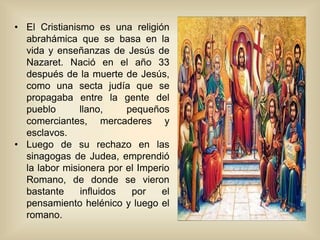 • El Cristianismo es una religión
abrahámica que se basa en la
vida y enseñanzas de Jesús de
Nazaret. Nació en el año 33
después de la muerte de Jesús,
como una secta judía que se
propagaba entre la gente del
pueblo llano, pequeños
comerciantes, mercaderes y
esclavos.
• Luego de su rechazo en las
sinagogas de Judea, emprendió
la labor misionera por el Imperio
Romano, de donde se vieron
bastante influidos por el
pensamiento helénico y luego el
romano.
 