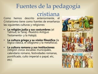 Fuentes de la pedagogía
cristiana
Como hemos descrito anteriormente, el
Cristianismo tiene como fuentes de enseñanza
las siguientes culturas y religiones:
• La religión judía y sus costumbres (el
Talmud, la Tanaj –Nuestro Antiguo
Testamento- y la Halajá).
• La cultura griega y su visión filosófica (la
lógica clásica, el silogismo y la metafísica).
• La cultura romana y sus instituciones
(religión cívica: escuelas municipales,
calendario romano, festividades romanas,
pontificado, culto imperial o papal, etc,
etc).
 