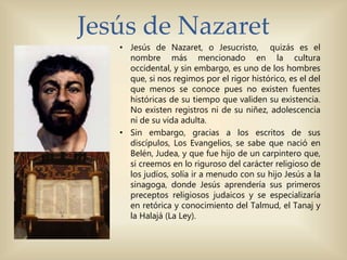 Jesús de Nazaret
• Jesús de Nazaret, o Jesucristo, quizás es el
nombre más mencionado en la cultura
occidental, y sin embargo, es uno de los hombres
que, si nos regimos por el rigor histórico, es el del
que menos se conoce pues no existen fuentes
históricas de su tiempo que validen su existencia.
No existen registros ni de su niñez, adolescencia
ni de su vida adulta.
• Sin embargo, gracias a los escritos de sus
discípulos, Los Evangelios, se sabe que nació en
Belén, Judea, y que fue hijo de un carpintero que,
si creemos en lo riguroso del carácter religioso de
los judíos, solía ir a menudo con su hijo Jesús a la
sinagoga, donde Jesús aprendería sus primeros
preceptos religiosos judaicos y se especializaría
en retórica y conocimiento del Talmud, el Tanaj y
la Halajá (La Ley).
 