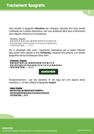 Tractament Tipogràfic
                                                                                            3




       Sʼha escollit la tipograﬁa Helvetica per lʼeslògan. Aquesta font serà també
       lʼutilitzada per a textos descriptius, així com qualsevol altre tipus dʼinformació
       que volguem incloure en la campanya.

        Helvetica. Regular
        ABCDEFGHIJKLMNOPQRSTUVWXYZ
        abcdefghijklmnopqrstuvwxyzàéèòóú
        123456789,;.:?!()

       Per a missatges més curts i impactants (necessaris per a captar lʼatenció
       dels joves) hem utilitzat la font Kimberley. Aquesta font pertany a la família
       tipogràﬁca de les Grotesques Sans Serif.

        Kimberley. Regular
        ABCDEFGHIJKLMNOPQRSTUVWXYZ
        abcdefghijklmnopqrstuvwxyzàéèòóú
        123456789,;.:?!()

                                            sostenible

       Excepcionalment, i per els caràcters ʻSʼ del logo així com alguns altres
       caràcters (+, x) hem utilitzat la tipograﬁa Impact

        Impact. Regular
        ABCDEFGHIJKLMNOPQRSTUVWXYZ
        abcdefghijklmnopqrstuvwxyzàéèòóú
        123456789,;.:?!()




acecma
Associació Catalana dʼEnginyeries i Consultories Mediambientals                 www.acecma.es
 