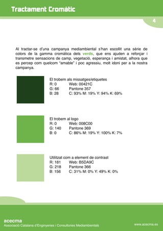 Tractament Cromàtic
                                                                                   4




       Al tractar-se dʼuna campanya mediambiental sʼhan escollit una sèrie de
       colors de la gamma cromàtica dels verds, que ens ajuden a reforçar i
       transmetre sensacions de camp, vegetació, esperança i amistat, alhora que
       es percep com quelcom “amable” i poc agressiu, molt idoni per a la nostra
       campanya.


                              El trobem als missatges/etiquetes
                              R: 0
 
    Web: 00421C
                              G: 66

    Pantone 357
                              B: 28

    C: 93% M: 19% Y: 94% K: 69%




                              El trobem al logo
                              R: 0
 
    Web: 008C00
                              G: 140
    Pantone 369
                              B: 0
 
    C: 86% M: 19% Y: 100% K: 7%




                              Utilitzat com a element de contrast
                              R: 181
      Web: B5DA9C
                              G: 218
      Pantone 366
                              B: 156
      C: 31% M: 0% Y: 49% K: 0%




acecma
Associació Catalana dʼEnginyeries i Consultories Mediambientals         www.acecma.es
 