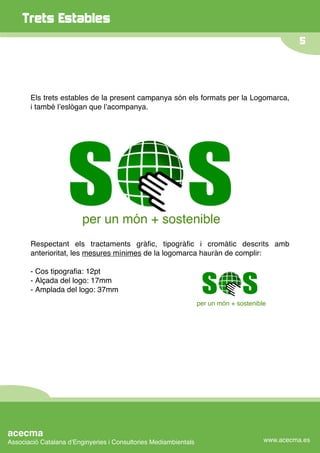 Trets Estables
                                                                                                  5




       Els trets estables de la present campanya són els formats per la Logomarca,
       i també lʼeslògan que lʼacompanya.




                         per un món + sostenible
       Respectant els tractaments gràﬁc, tipogràﬁc i cromàtic descrits amb
       anterioritat, les mesures mínimes de la logomarca hauràn de complir:

       - Cos tipograﬁa: 12pt
       - Alçada del logo: 17mm
       - Amplada del logo: 37mm
                                                                  per un món + sostenible




acecma
Associació Catalana dʼEnginyeries i Consultories Mediambientals                         www.acecma.es
 