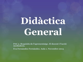 Didàctica
General
PAC 2. Requisits de l’aprenentatge. El docent i l’acció
mediadora.
Eva Fernández Fernández. Aula 1. Novembre 2013

 