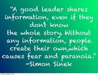 “A good leader shares
   information, even if they
           don’t know
    the whole story. Without
    any information, people
     create their own,which
  causes fear and paranoia.”
          -Simon Sinek
Sunday, January 20, 2013
 