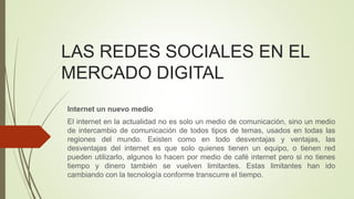 LAS REDES SOCIALES EN EL
MERCADO DIGITAL
Internet un nuevo medio
El internet en la actualidad no es solo un medio de comunicación, sino un medio
de intercambio de comunicación de todos tipos de temas, usados en todas las
regiones del mundo. Existen como en todo desventajas y ventajas, las
desventajas del internet es que solo quienes tienen un equipo, o tienen red
pueden utilizarlo, algunos lo hacen por medio de café internet pero si no tienes
tiempo y dinero también se vuelven limitantes. Estas limitantes han ido
cambiando con la tecnología conforme transcurre el tiempo.
 