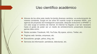 Uso científico académico
 Atreves de los años este medio ha tenido diversos cambios, va evolucionando de
manera constante. Surgió en los años 50 cuando surge la empresa ARPA, una
agencia de proyectos de investigación avanzada, después evolucionó a APANET y
con esto surge el nombre de internet. El internet ha llegado a ser tan necesario
hasta el grado de poder ser un medio de entretenimiento presentado diversas
gamas tales como:
 Redes sociales: Facebook, Hi5, YouTube, My space, sónico, Twitter, etc.
 Paginas web: tiendas, empresas, etc.
 Buscadores: google, yahoo, bing, etc.
 Servicios de información: periódicos, televisoras, etc.
 