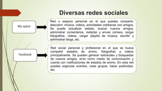 Diversas redes sociales
Red o espacio personal en el que puedes compartir,
descubrir, música, videos, actividades cotidianas con amigos.
Se puede actualizar estado, buscar nuevos amigos,
administrar comentarios, redactar y enviar correos, cargar
fotografías, videos, cargar playlist de música, escribir y
administrar blogs, etc.
My space
Facebook
Red social personal y profesional en el que se busca
compartir estados de animo, fotografías y videos
principalmente. Se pueden generar solicitudes y búsquedas
de nuevos amigos, sirve como medio de comunicación y
cuenta con notificaciones de estados de animo. En esta red
puedes organizar eventos, crear grupos, hacer publicidad,
etc.
 