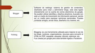 Blogger
Software de weblogs: sistema de gestión de contenidos,
diseñados para crear y administrar blogs, este esta ligado
directamente con la cuenta de correo electrónico de google.
Se pueden utilizar plantillas y diseños atractivos, buscado con
este un medio de transmisión de información personal, siendo
así un medio para expresar opiniones personales. Puedes
contactar amigos, enviar fotos, diseñarlo a tu manera, etc.
Fotolog
Blogging: es una herramienta utilizada para mejorar el uso de
los blogs. Lectores, organizadores, recursos para convertir el
HTML en PDF, respaldar, etiquetar, difundir, optimizar, etc.
Fue creada por google pero esta también ligada a Facebook.
 