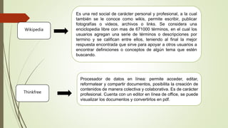 Procesador de datos en línea: permite acceder, editar,
reformatear y compartir documentos, posibilita la creación de
contenidos de manera colectiva y colaborativa. Es de carácter
profesional. Cuenta con un editor en línea de office, se puede
visualizar los documentos y convertirlos en pdf.
Thinkfree
Wikipedia
Es una red social de carácter personal y profesional, a la cual
también se le conoce como wikis, permite escribir, publicar
fotografías o videos, archivos o links. Se considera una
enciclopedia libre con mas de 671000 términos, en el cual los
usuarios agregan una serie de términos o descripciones por
termino y se califican entre ellos, teniendo al final la mejor
respuesta encontrada que sirve para apoyar a otros usuarios a
encontrar definiciones o conceptos de algún tema que estén
buscando.
 