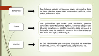 Son hojas de calculo en línea que sirven para realizar base
de datos, planillas, operaciones matemáticas, gráficos y otras
tareas, similares a excel.
Es una herramienta que sirve para búsqueda de materiales
multimedia, videos, descargar música, ver películas, etc.
Son plataformas que sirven para almacenar, publicar,
compartir y editar fotografías digitales, subiendo foto por foto,
álbumes completos, es posible etiquetar a cada persona a la
fotografía como tal, pudiendo enviar el link a tus amigos ya
sea a uno solo o grupos de amigos.
Zohosheet
Picasa
youtube
 