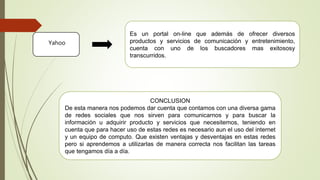 Yahoo
Es un portal on-line que además de ofrecer diversos
productos y servicios de comunicación y entretenimiento,
cuenta con uno de los buscadores mas exitososy
transcurridos.
CONCLUSION
De esta manera nos podemos dar cuenta que contamos con una diversa gama
de redes sociales que nos sirven para comunicarnos y para buscar la
información u adquirir producto y servicios que necesitemos, teniendo en
cuenta que para hacer uso de estas redes es necesario aun el uso del internet
y un equipo de computo. Que existen ventajas y desventajas en estas redes
pero si aprendemos a utilizarlas de manera correcta nos facilitan las tareas
que tengamos día a día.
 