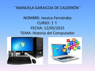 ``MANUELA GARAICOA DE CALDERÓN``
NOMBRE: Jessica Fernández
CURSO: 1 ‘I`
FECHA: 12/05/2015
TEMA: Historia del Computador
 