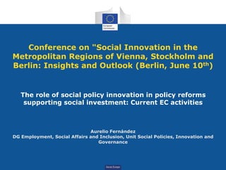 SocialEurope
Conference on "Social Innovation in the
Metropolitan Regions of Vienna, Stockholm and
Berlin: Insights and Outlook (Berlin, June 10th)
The role of social policy innovation in policy reforms
supporting social investment: Current EC activities
Aurelio Fernández
DG Employment, Social Affairs and Inclusion, Unit Social Policies, Innovation and
Governance
 