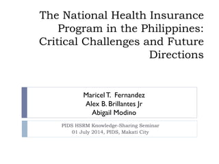 The National Health Insurance
Program in the Philippines:
Critical Challenges and Future
Directions
PIDS HSRM Knowledge-Sharing Seminar
01 July 2014, PIDS, Makati City
Maricel T. Fernandez
Alex B. Brillantes Jr
Abigail Modino
 
