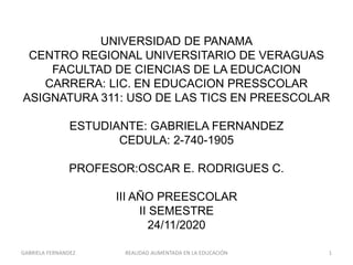 UNIVERSIDAD DE PANAMA
CENTRO REGIONAL UNIVERSITARIO DE VERAGUAS
FACULTAD DE CIENCIAS DE LA EDUCACION
CARRERA: LIC. EN EDUCACION PRESSCOLAR
ASIGNATURA 311: USO DE LAS TICS EN PREESCOLAR
ESTUDIANTE: GABRIELA FERNANDEZ
CEDULA: 2-740-1905
PROFESOR:OSCAR E. RODRIGUES C.
III AÑO PREESCOLAR
II SEMESTRE
24/11/2020
GABRIELA FERNANDEZ 1REALIDAD AUMENTADA EN LA EDUCACIÓN
 