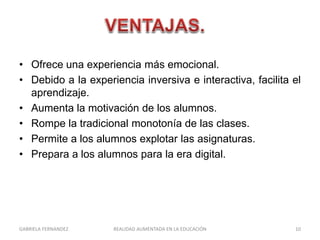 • Ofrece una experiencia más emocional.
• Debido a la experiencia inversiva e interactiva, facilita el
aprendizaje.
• Aumenta la motivación de los alumnos.
• Rompe la tradicional monotonía de las clases.
• Permite a los alumnos explotar las asignaturas.
• Prepara a los alumnos para la era digital.
GABRIELA FERNANDEZ 10REALIDAD AUMENTADA EN LA EDUCACIÓN
 