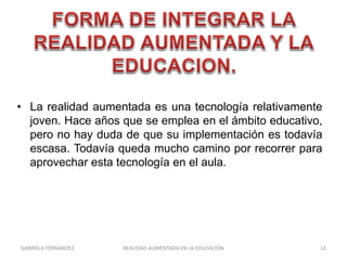 • La realidad aumentada es una tecnología relativamente
joven. Hace años que se emplea en el ámbito educativo,
pero no hay duda de que su implementación es todavía
escasa. Todavía queda mucho camino por recorrer para
aprovechar esta tecnología en el aula.
GABRIELA FERNANDEZ 12REALIDAD AUMENTADA EN LA EDUCACIÓN
 