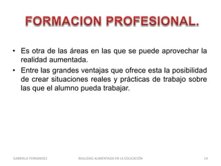 • Es otra de las áreas en las que se puede aprovechar la
realidad aumentada.
• Entre las grandes ventajas que ofrece esta la posibilidad
de crear situaciones reales y prácticas de trabajo sobre
las que el alumno pueda trabajar.
GABRIELA FERNANDEZ 14REALIDAD AUMENTADA EN LA EDUCACIÓN
 