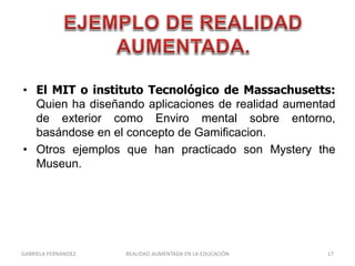 • El MIT o instituto Tecnológico de Massachusetts:
Quien ha diseñando aplicaciones de realidad aumentad
de exterior como Enviro mental sobre entorno,
basándose en el concepto de Gamificacion.
• Otros ejemplos que han practicado son Mystery the
Museun.
GABRIELA FERNANDEZ 17REALIDAD AUMENTADA EN LA EDUCACIÓN
 