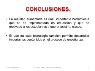 • La realidad aumentada es una importante herramienta
que se ha implementado en educación y que ha
motivado a los estudiantes a querer asistir a clases.
• El uso de esta tecnología también permite desarrollar
importantes contenidos en el proceso de enseñanza.
GABRIELA FERNANDEZ 18REALIDAD AUMENTADA EN LA EDUCACIÓN
 