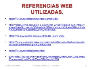 • https://iat.es/tecnologias/realidad-aumentada/
• http://blogs.icemd.com/blog-la-ensenanza-virtual/realidad-aumentada-y-
aprendizaje/#:~:text=La%20realidad%20aumentada%20tiene%20su,duda
%2C%20esencial%20para%20el%20individuo.
• https://es.m.wikipedia.org/wiki/Realidad_aumentada
• https://www.inspiratics.org/es/recursos-educativos/realidad-aumentada-
una-nueva-dimension-para-la-educacion
• https://iat.es/tecnologias/realidad-
• aumentada/educacion/#:~:text=Un%20ejemplo%20de%20c%C3%B3mo%
20se,convertirse%20en%20una%20figura%203D.
GABRIELA FERNANDEZ 19REALIDAD AUMENTADA EN LA EDUCACIÓN
 