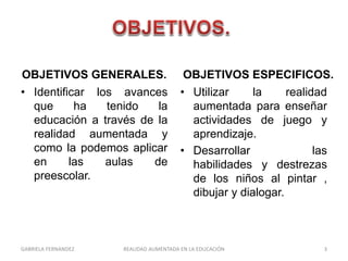 OBJETIVOS GENERALES.
• Identificar los avances
que ha tenido la
educación a través de la
realidad aumentada y
como la podemos aplicar
en las aulas de
preescolar.
OBJETIVOS ESPECIFICOS.
• Utilizar la realidad
aumentada para enseñar
actividades de juego y
aprendizaje.
• Desarrollar las
habilidades y destrezas
de los niños al pintar ,
dibujar y dialogar.
GABRIELA FERNANDEZ 3REALIDAD AUMENTADA EN LA EDUCACIÓN
 