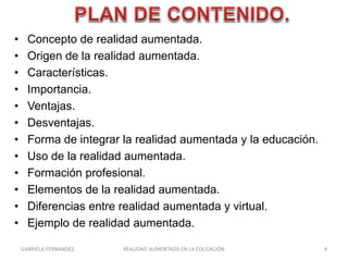 • Concepto de realidad aumentada.
• Origen de la realidad aumentada.
• Características.
• Importancia.
• Ventajas.
• Desventajas.
• Forma de integrar la realidad aumentada y la educación.
• Uso de la realidad aumentada.
• Formación profesional.
• Elementos de la realidad aumentada.
• Diferencias entre realidad aumentada y virtual.
• Ejemplo de realidad aumentada.
GABRIELA FERNANDEZ 4REALIDAD AUMENTADA EN LA EDUCACIÓN
 