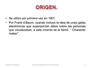 • Se utilizo por primera vez en 1901.
• Por Frank d.Baum, cuando incluyó la idea de unas gafas
electrónicas que superponían datos sobre las personas
que visualizaban, a este invento se le llamó “ Character
maker”.
GABRIELA FERNANDEZ 6REALIDAD AUMENTADA EN LA EDUCACIÓN
 
