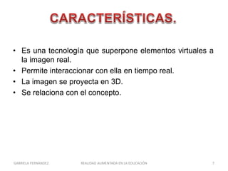 • Es una tecnología que superpone elementos virtuales a
la imagen real.
• Permite interaccionar con ella en tiempo real.
• La imagen se proyecta en 3D.
• Se relaciona con el concepto.
GABRIELA FERNANDEZ 7REALIDAD AUMENTADA EN LA EDUCACIÓN
 
