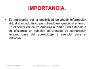 • Es importante por la posibilidad de añadir información
virtual al mundo físico permitiendo enriquecer el entorno.
En el sector educativo empieza a tomar fuerza debido a
su eficiencia en relación al proceso de compresión
lectora, base del aprendizaje y esencial para el
individuo.
GABRIELA FERNANDEZ 8REALIDAD AUMENTADA EN LA EDUCACIÓN
 
