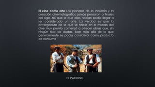 El cine como arte Los pioneros de la industria y la
creación cinematográfica jamás pensaron a finales
del siglo XIX que lo que ellos hacían podía llegar a
ser considerado un arte. La verdad es que la
envergadura de lo que se hacía en el mundo del
cine muy pronto comenzó a ofrecer obras que, sin
ningún tipo de dudas, iban más allá de lo que
generalmente se podía considerar como producto
de consumo
EL PADRINO
 