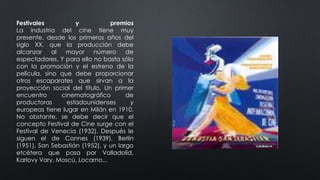 Festivales y premios
La industria del cine tiene muy
presente, desde los primeros años del
siglo XX, que la producción debe
alcanzar al mayor número de
espectadores. Y para ello no basta sólo
con la promoción y el estreno de la
película, sino que debe proporcionar
otros escaparates que sirvan a la
proyección social del título. Un primer
encuentro cinematográfico de
productoras estadounidenses y
europeas tiene lugar en Milán en 1910.
No obstante, se debe decir que el
concepto Festival de Cine surge con el
Festival de Venecia (1932). Después le
siguen el de Cannes (1939), Berlín
(1951), San Sebastián (1952), y un largo
etcétera que pasa por Valladolid,
Karlovy Vary, Moscú, Locarno...
 