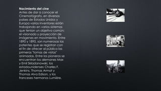 Nacimiento del cine
Antes de dar a conocer el
Cinematógrafo, en diversos
países de Estados Unidos y
Europa varios inventores están
trabajando en varios sistemas
que tenían un objetivo común:
el visionado y proyección de
imágenes en movimiento. Entre
1890 y 1895, son numerosas las
patentes que se registran con
el fin de ofrecer al público las
primeras "tomas de vistas"
animadas. Entre los pioneros se
encuentran los alemanes Max
y Emil Skladanowski, los
estadounidenses Charles F.
Jenkins, Thomas Armat y
Thomas Alva Edison, y los
franceses hermanos Lumière.
 