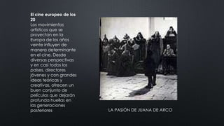 El cine europeo de los
20
Los movimientos
artísticos que se
proyectan en la
Europa de los años
veinte influyen de
manera determinante
en el cine. Desde
diversas perspectivas
y en casi todos los
países, directores
jóvenes y con grandes
ideas teóricas y
creativas, ofrecen un
buen conjunto de
películas que dejarán
profunda huellas en
las generaciones
posteriores LA PASIÓN DE JUANA DE ARCO
 