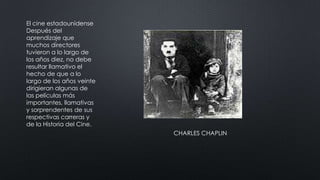 El cine estadounidense
Después del
aprendizaje que
muchos directores
tuvieron a lo largo de
los años diez, no debe
resultar llamativo el
hecho de que a lo
largo de los años veinte
dirigieran algunas de
las películas más
importantes, llamativas
y sorprendentes de sus
respectivas carreras y
de la Historia del Cine.
CHARLES CHAPLIN
 
